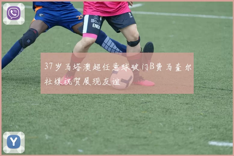 37岁马塔澳超任意球破门B费马奎尔社媒祝贺展现友谊
