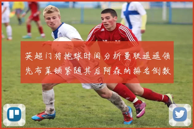 英超门将抱球时间分析曼联遥遥领先布莱顿紧随其后阿森纳排名倒数第三