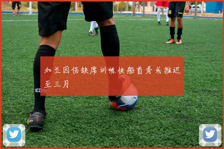 加兰因伤缺席训练快船首秀或推迟至三月