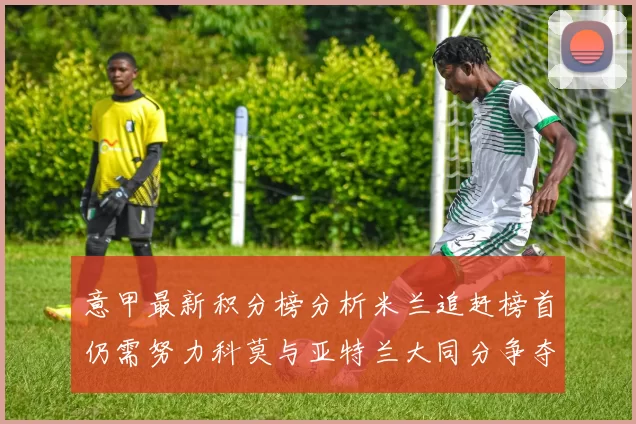 意甲最新积分榜分析米兰追赶榜首仍需努力科莫与亚特兰大同分争夺前列