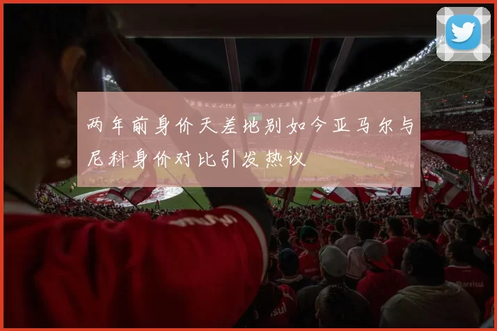两年前身价天差地别如今亚马尔与尼科身价对比引发热议