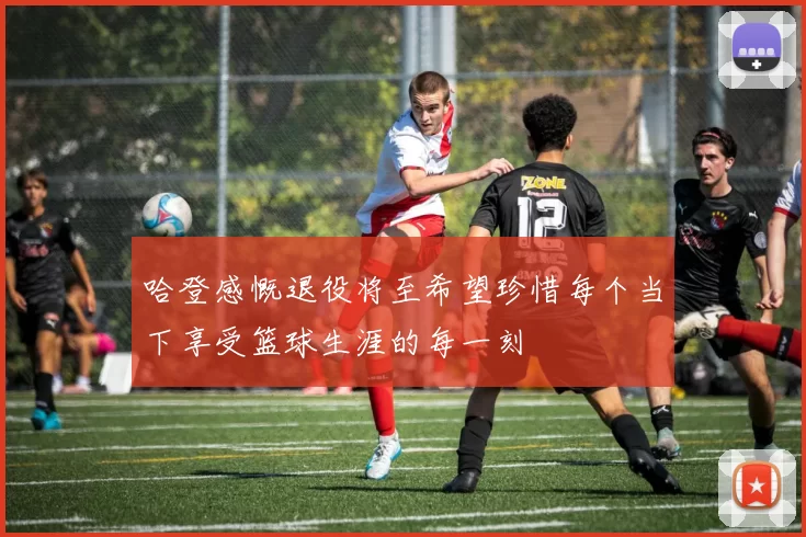 哈登感慨退役将至希望珍惜每个当下享受篮球生涯的每一刻