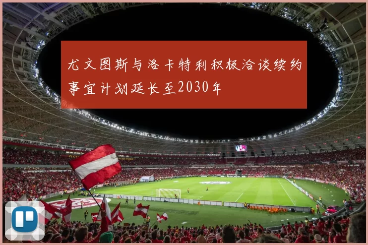尤文图斯与洛卡特利积极洽谈续约事宜计划延长至2030年