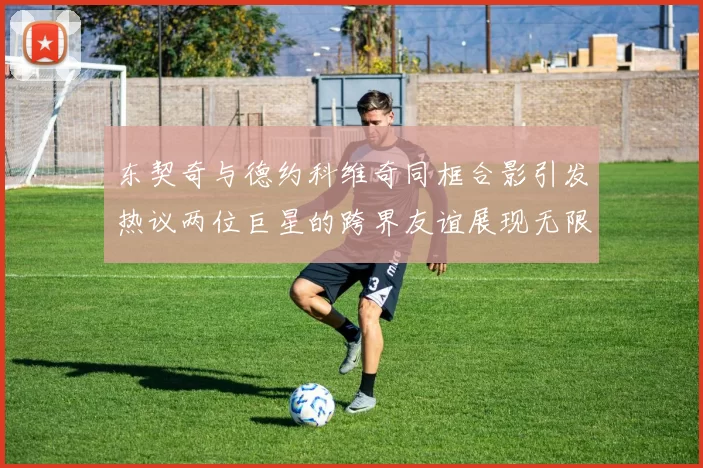 东契奇与德约科维奇同框合影引发热议两位巨星的跨界友谊展现无限魅力