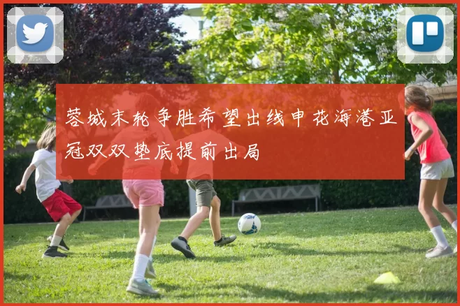 蓉城末轮争胜希望出线申花海港亚冠双双垫底提前出局
