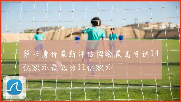 萨卡身价最新评估揭晓最高可达14亿欧元最低为11亿欧元