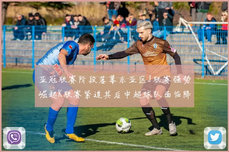 亚冠联赛阶段落幕东亚区J联赛强势崛起K联赛紧追其后中超球队面临降级危机