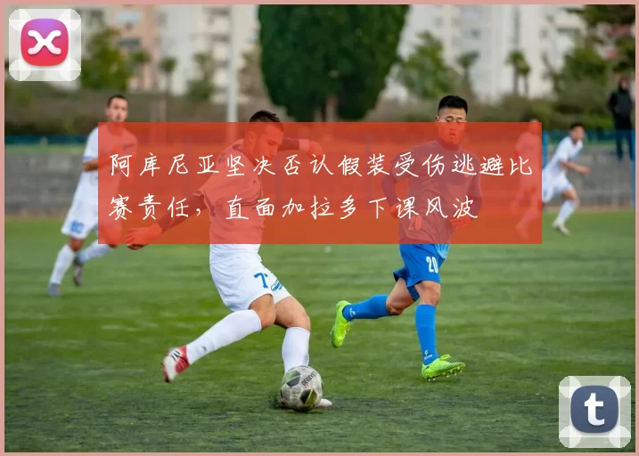 阿库尼亚坚决否认假装受伤逃避比赛责任，直面加拉多下课风波