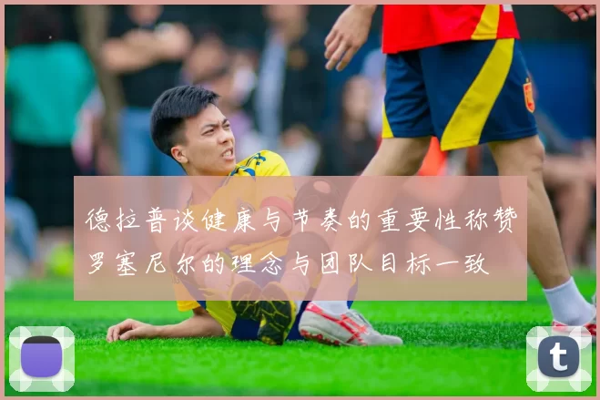 德拉普谈健康与节奏的重要性称赞罗塞尼尔的理念与团队目标一致