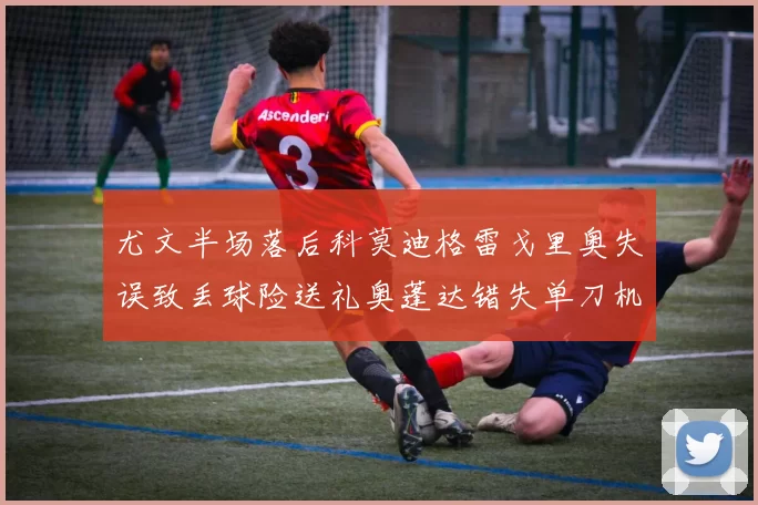 尤文半场落后科莫迪格雷戈里奥失误致丢球险送礼奥蓬达错失单刀机会