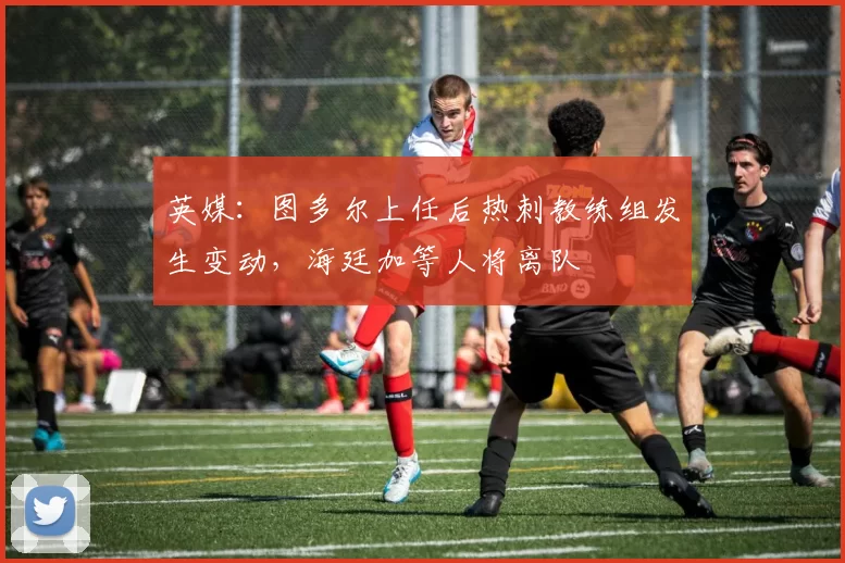 英媒：图多尔上任后热刺教练组发生变动，海廷加等人将离队