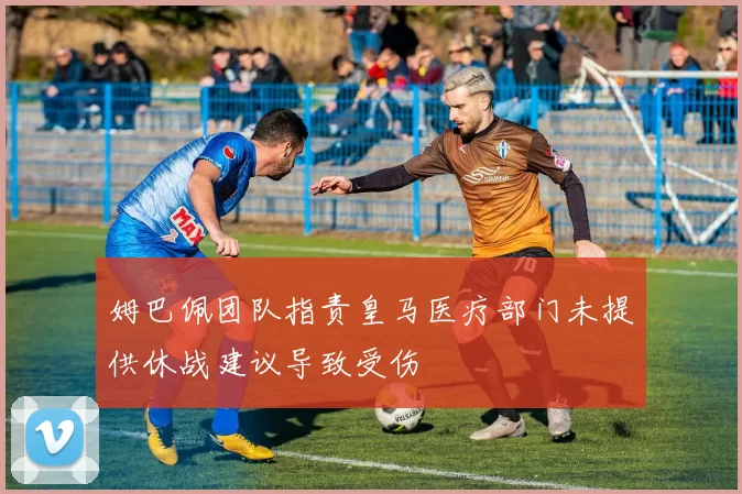 姆巴佩团队指责皇马医疗部门未提供休战建议导致受伤