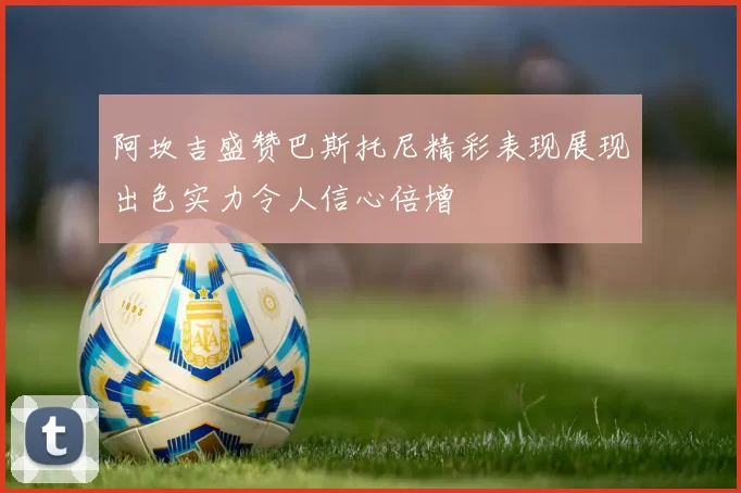 阿坎吉盛赞巴斯托尼精彩表现展现出色实力令人信心倍增