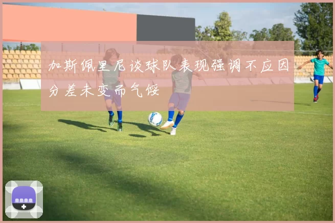 加斯佩里尼谈球队表现强调不应因分差未变而气馁