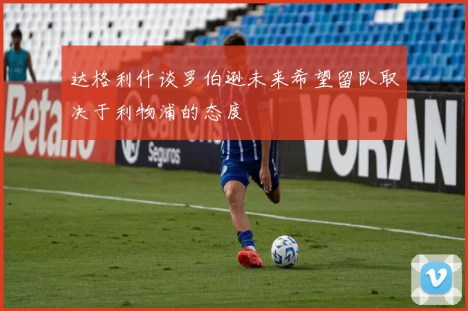达格利什谈罗伯逊未来希望留队取决于利物浦的态度