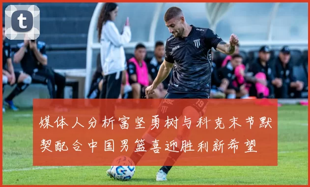 媒体人分析富坚勇树与科克末节默契配合中国男篮喜迎胜利新希望