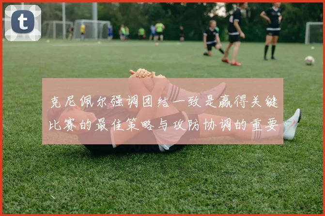 克尼佩尔强调团结一致是赢得关键比赛的最佳策略与攻防协调的重要性