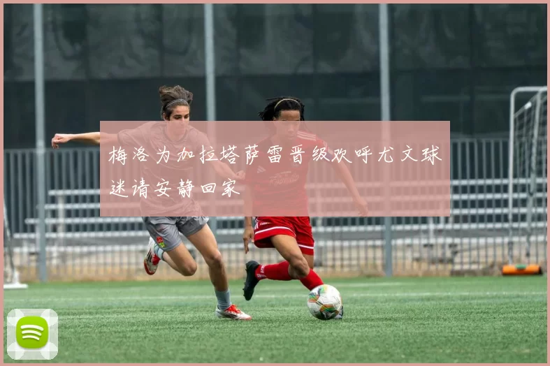 梅洛为加拉塔萨雷晋级欢呼尤文球迷请安静回家