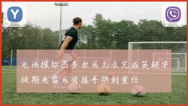 电讯报称图多尔或无法完成英超学徒期老雷或将接手热刺重任