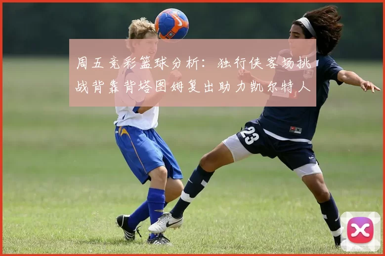 周五竞彩篮球分析：独行侠客场挑战背靠背塔图姆复出助力凯尔特人