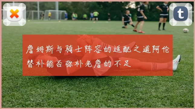 詹姆斯与骑士阵容的适配之道阿伦替补能否弥补老詹的不足
