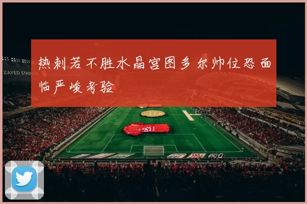 热刺若不胜水晶宫图多尔帅位恐面临严峻考验