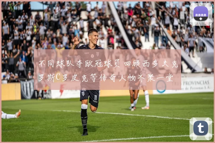 不同球队夺欧冠球员回顾西多夫克罗斯C罗皮克等传奇人物齐聚一堂