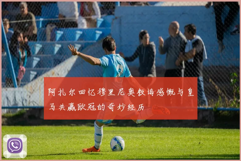 阿扎尔回忆穆里尼奥教诲感慨与皇马共赢欧冠的奇妙经历