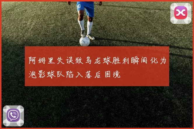 阿姆里失误致乌龙球胜利瞬间化为泡影球队陷入落后困境