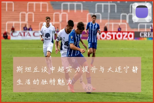 斯坦丘谈中超实力提升与大连宁静生活的独特魅力